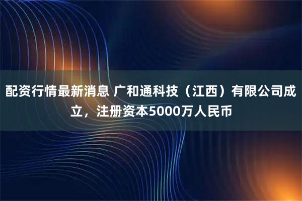 配资行情最新消息 广和通科技（江西）有限公司成立，注册资本5000万人民币