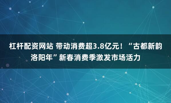 杠杆配资网站 带动消费超3.8亿元！“古都新韵洛阳年”新春消费季激发市场活力