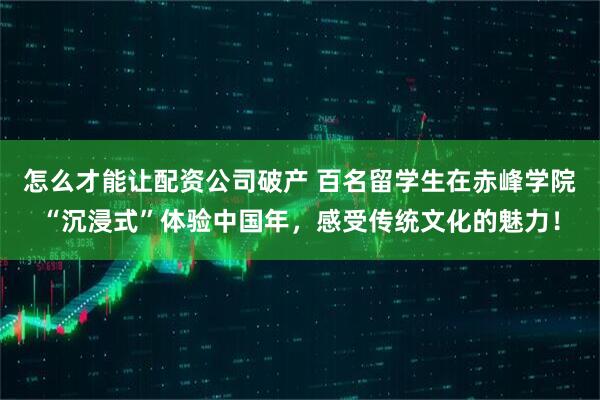 怎么才能让配资公司破产 百名留学生在赤峰学院“沉浸式”体验中国年，感受传统文化的魅力！