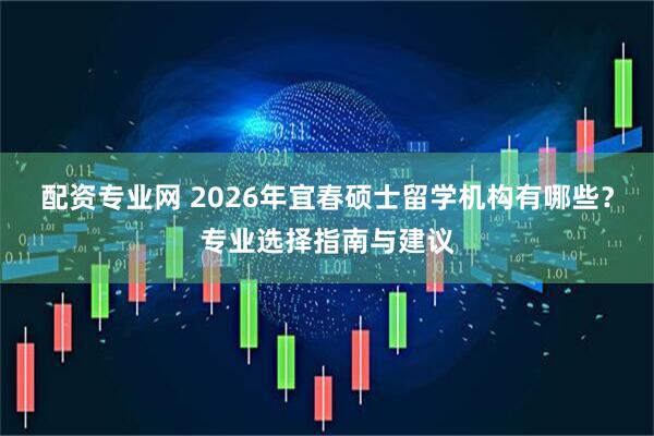 配资专业网 2026年宜春硕士留学机构有哪些？专业选择指南与建议