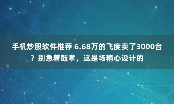手机炒股软件推荐 6.68万的飞度卖了3000台？别急着鼓掌，这是场精心设计的