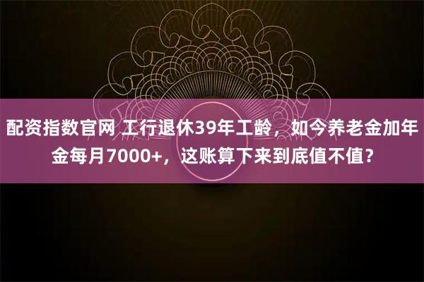 配资指数官网 工行退休39年工龄，如今养老金加年金每月7000+，这账算下来到底值不值？